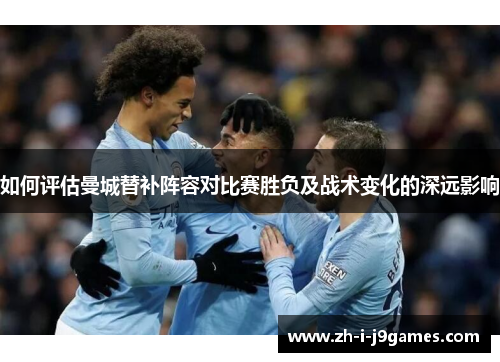 如何评估曼城替补阵容对比赛胜负及战术变化的深远影响 如何评估曼城替补阵容对比赛胜负及战术变化的深远影响