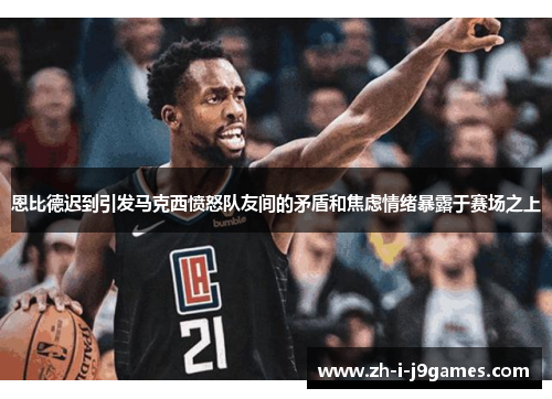 恩比德迟到引发马克西愤怒队友间的矛盾和焦虑情绪暴露于赛场之上