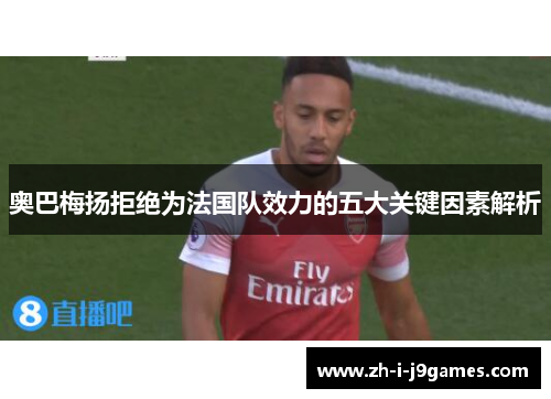 奥巴梅扬拒绝为法国队效力的五大关键因素解析