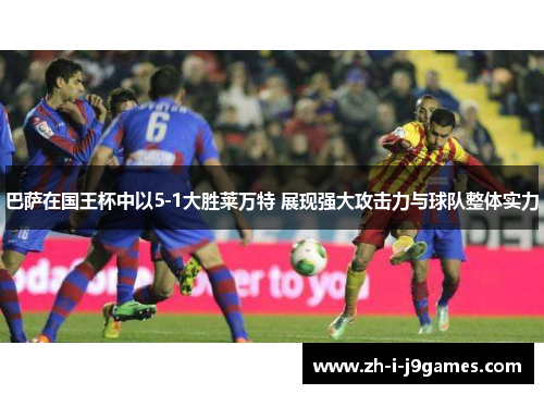 巴萨在国王杯中以5-1大胜莱万特 展现强大攻击力与球队整体实力