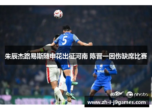 朱辰杰路易斯随申花出征河南 陈晋一因伤缺席比赛 朱辰杰路易斯随申花出征河南 陈晋一因伤缺席比赛