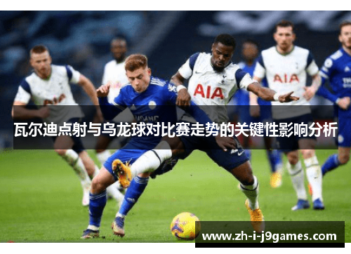 瓦尔迪点射与乌龙球对比赛走势的关键性影响分析 瓦尔迪点射与乌龙球对比赛走势的关键性影响分析