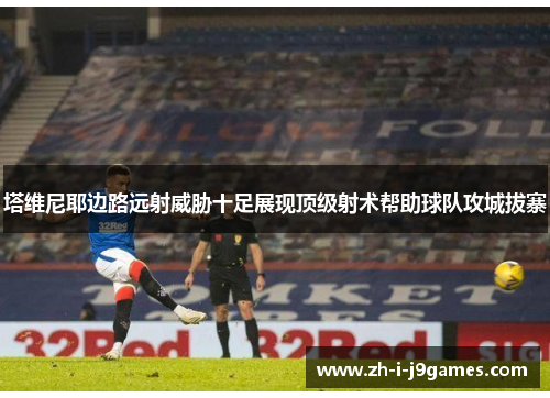 塔维尼耶边路远射威胁十足展现顶级射术帮助球队攻城拔寨 塔维尼耶边路远射威胁十足展现顶级射术帮助球队攻城拔寨