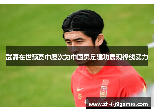 武磊在世预赛中屡次为中国男足建功展现锋线实力