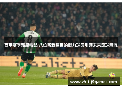 西甲赛季新星崛起 八位备受瞩目的潜力球员引领未来足球潮流 西甲赛季新星崛起 八位备受瞩目的潜力球员引领未来足球潮流